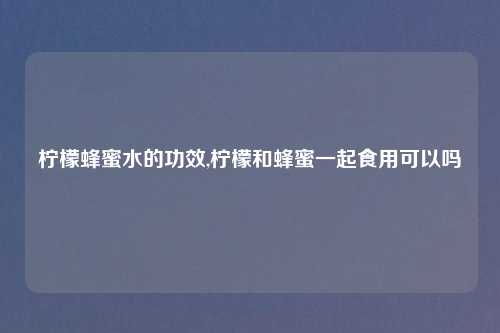 柠檬蜂蜜水的功效,柠檬和蜂蜜一起食用可以吗