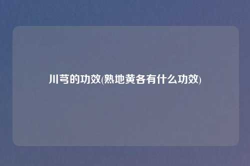 川芎的功效(熟地黄各有什么功效)