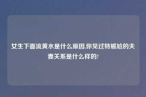 女生下面流黄水是什么原因,你见过特尴尬的夫妻关系是什么样的?