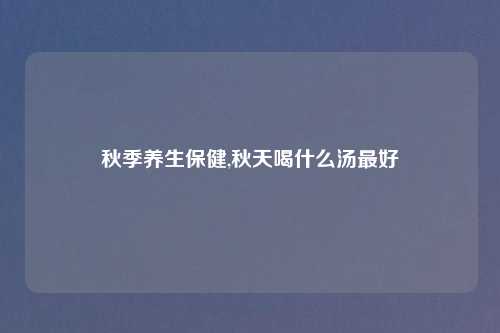 秋季养生保健,秋天喝什么汤最好