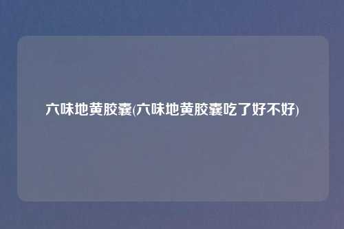 六味地黄胶囊(六味地黄胶囊吃了好不好)