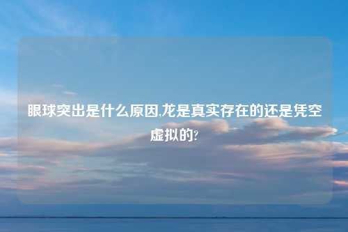 眼球突出是什么原因,龙是真实存在的还是凭空虚拟的?