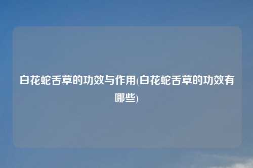 白花蛇舌草的功效与作用(白花蛇舌草的功效有哪些)