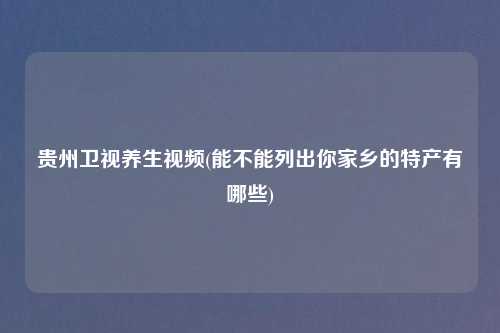 贵州卫视养生视频(能不能列出你家乡的特产有哪些)