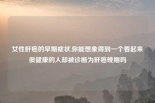 女性肝癌的早期症状,你能想象得到一个看起来很健康的人却被诊断为肝癌晚期吗