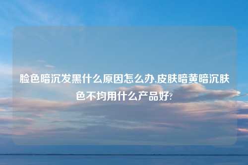 脸色暗沉发黑什么原因怎么办,皮肤暗黄暗沉肤色不均用什么产品好?