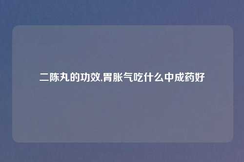 二陈丸的功效,胃胀气吃什么中成药好