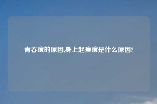 青春痘的原因,身上起痘痘是什么原因?