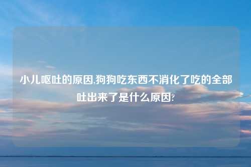 小儿呕吐的原因,狗狗吃东西不消化了吃的全部吐出来了是什么原因?