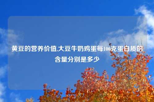 黄豆的营养价值,大豆牛奶鸡蛋每100克蛋白质的含量分别是多少