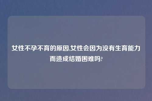 女性不孕不育的原因,女性会因为没有生育能力而造成结婚困难吗?