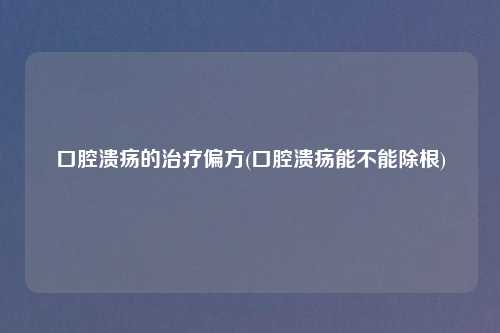 口腔溃疡的治疗偏方(口腔溃疡能不能除根)