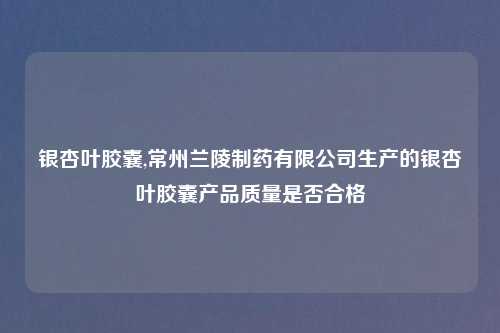银杏叶胶囊,常州兰陵制药有限公司生产的银杏叶胶囊产品质量是否合格