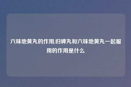 六味地黄丸的作用,归脾丸和六味地黄丸一起服用的作用是什么