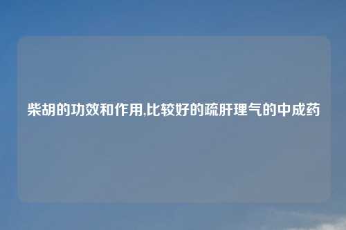 柴胡的功效和作用,比较好的疏肝理气的中成药