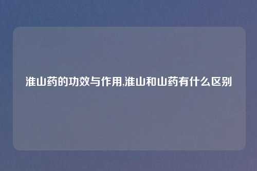 淮山药的功效与作用,淮山和山药有什么区别