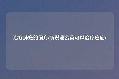 治疗肺癌的偏方(听说蒲公英可以治疗癌症)