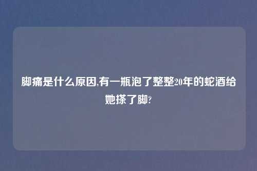 脚痛是什么原因,有一瓶泡了整整20年的蛇酒给她搽了脚?