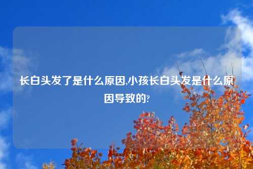 长白头发了是什么原因,小孩长白头发是什么原因导致的?