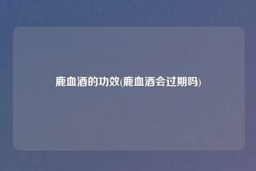 鹿血酒的功效(鹿血酒会过期吗)