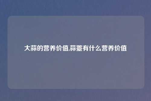 大蒜的营养价值,蒜薹有什么营养价值