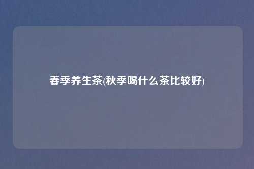 春季养生茶(秋季喝什么茶比较好)