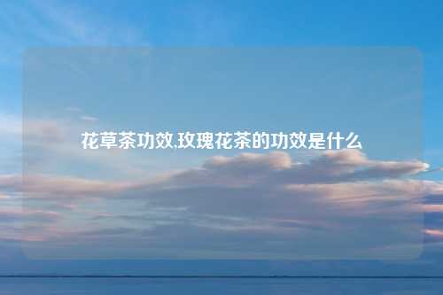 花草茶功效,玫瑰花茶的功效是什么