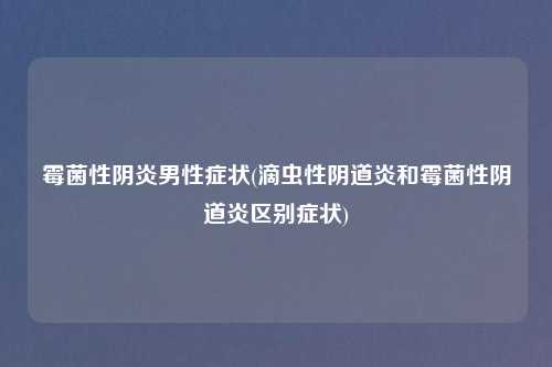 霉菌性阴炎男性症状(滴虫性阴道炎和霉菌性阴道炎区别症状)