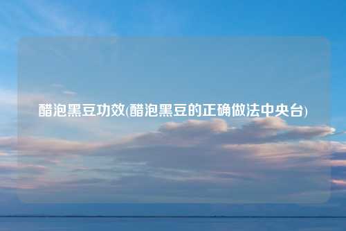 醋泡黑豆功效(醋泡黑豆的正确做法中央台)