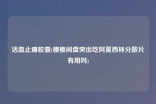 活血止痛胶囊(腰椎间盘突出吃阿莫西林分散片有用吗)