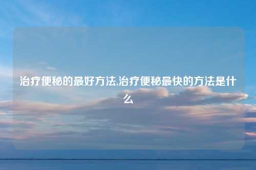 治疗便秘的最好方法,治疗便秘最快的方法是什么