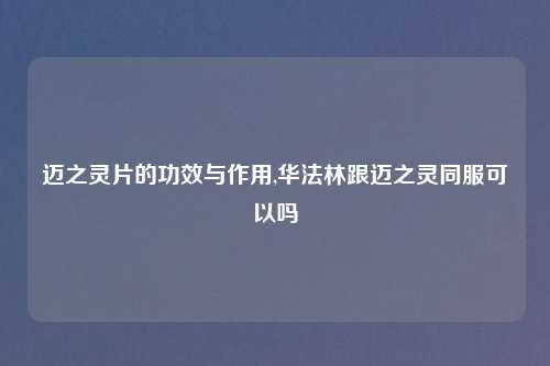 迈之灵片的功效与作用,华法林跟迈之灵同服可以吗