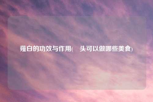薤白的功效与作用(藠头可以做哪些美食)