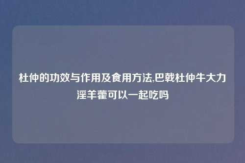 杜仲的功效与作用及食用方法,巴戟杜仲牛大力淫羊藿可以一起吃吗
