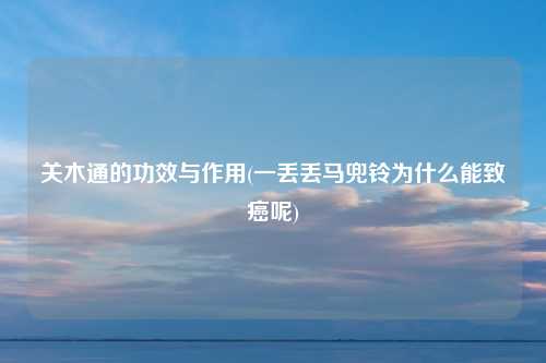 关木通的功效与作用(一丢丢马兜铃为什么能致癌呢)