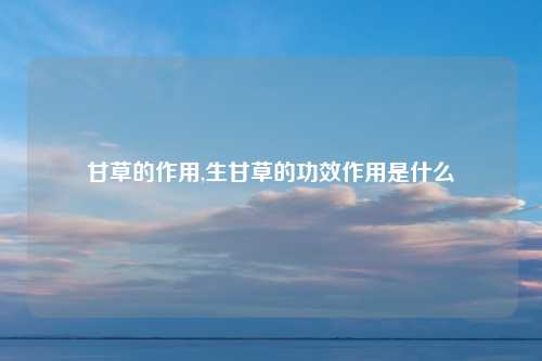甘草的作用,生甘草的功效作用是什么
