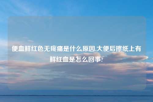 便血鲜红色无疼痛是什么原因,大便后擦纸上有鲜红血是怎么回事?