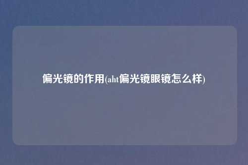 偏光镜的作用(aht偏光镜眼镜怎么样)