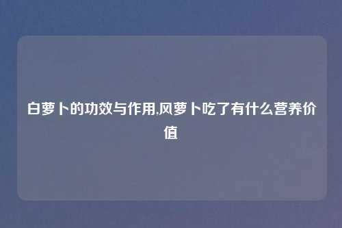 白萝卜的功效与作用,风萝卜吃了有什么营养价值
