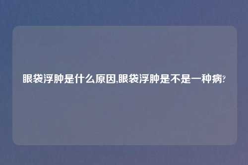 眼袋浮肿是什么原因,眼袋浮肿是不是一种病?