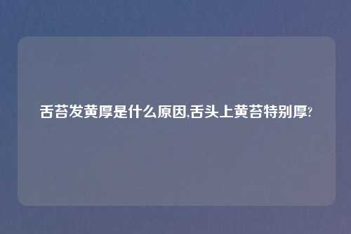 舌苔发黄厚是什么原因,舌头上黄苔特别厚?