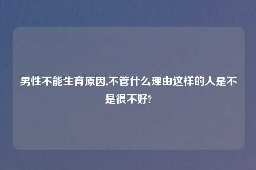 男性不能生育原因,不管什么理由这样的人是不是很不好?