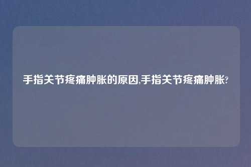 手指关节疼痛肿胀的原因,手指关节疼痛肿胀?