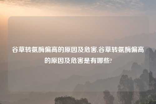 谷草转氨酶偏高的原因及危害,谷草转氨酶偏高的原因及危害是有哪些?