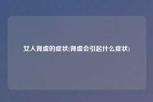 女人肾虚的症状(肾虚会引起什么症状)