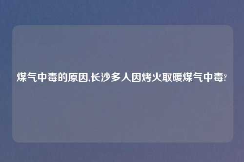 煤气中毒的原因,长沙多人因烤火取暖煤气中毒?