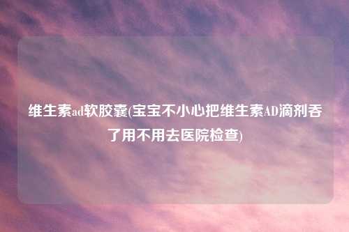 维生素ad软胶囊(宝宝不小心把维生素AD滴剂吞了用不用去医院检查)