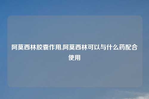 阿莫西林胶囊作用,阿莫西林可以与什么药配合使用