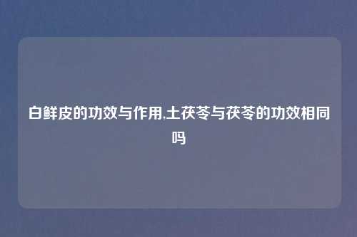 白鲜皮的功效与作用,土茯苓与茯苓的功效相同吗