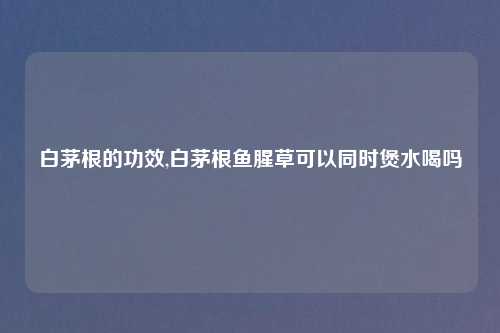 白茅根的功效,白茅根鱼腥草可以同时煲水喝吗